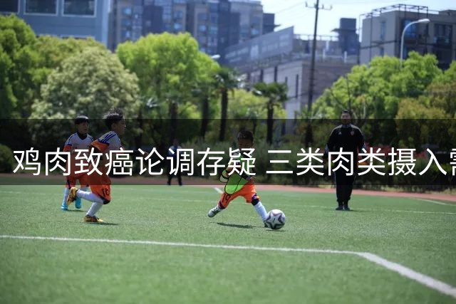 鸡肉致癌论调存疑 三类肉类摄入需谨慎